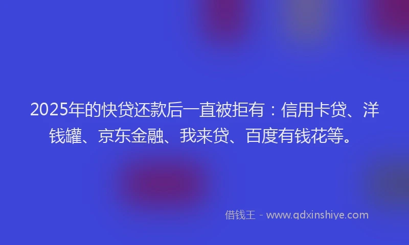 2025年的快贷还款后一直被拒有：信用卡贷、洋钱罐、京东金融、我来贷、百度有钱花等。