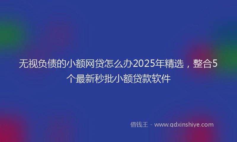 无视负债的小额网贷怎么办2025年精选，整合5个最新秒批小额贷款软件