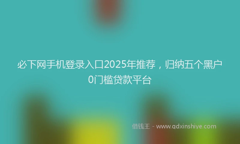 必下网手机登录入口2025年推荐，归纳五个黑户0门槛贷款平台