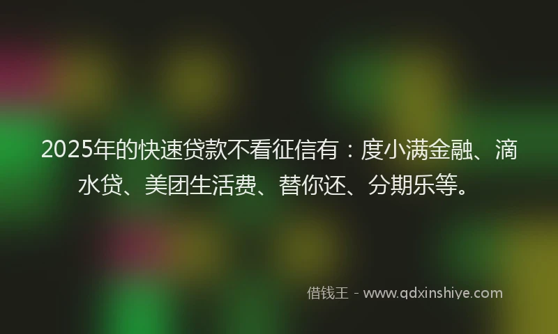 2025年的快速贷款不看征信有：度小满金融、滴水贷、美团生活费、替你还、分期乐等。