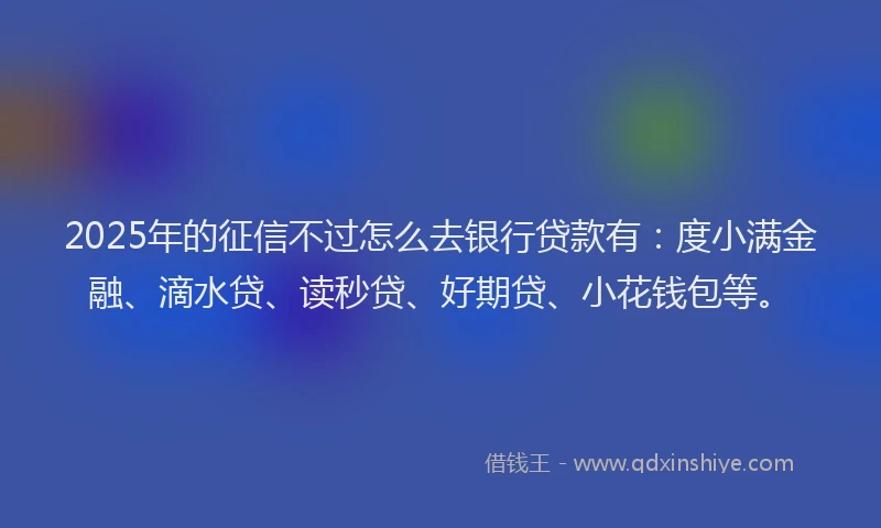 2025年的征信不过怎么去银行贷款有：度小满金融、滴水贷、读秒贷、好期贷、小花钱包等。