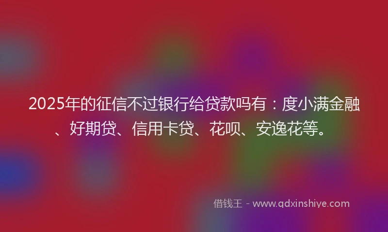 2025年的征信不过银行给贷款吗有：度小满金融、好期贷、信用卡贷、花呗、安逸花等。