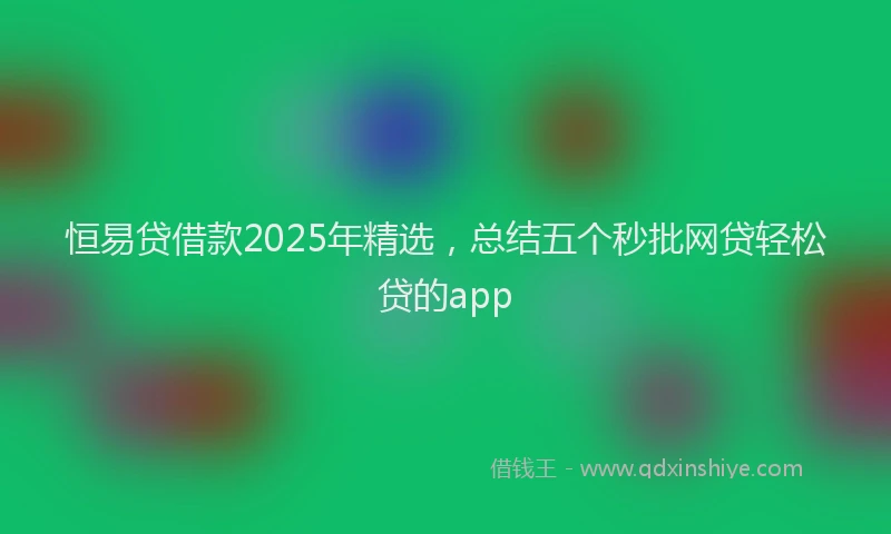 恒易贷借款2025年精选，总结五个秒批网贷轻松贷的app