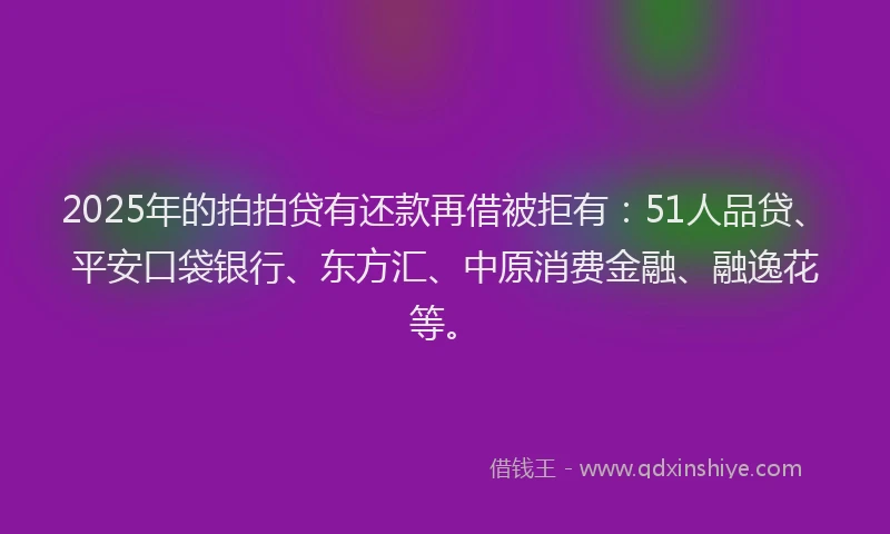 2025年的拍拍贷有还款再借被拒有：51人品贷、平安口袋银行、东方汇、中原消费金融、融逸花等。