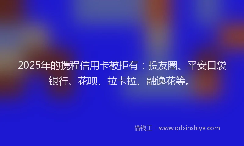 2025年的携程信用卡被拒有：投友圈、平安口袋银行、花呗、拉卡拉、融逸花等。
