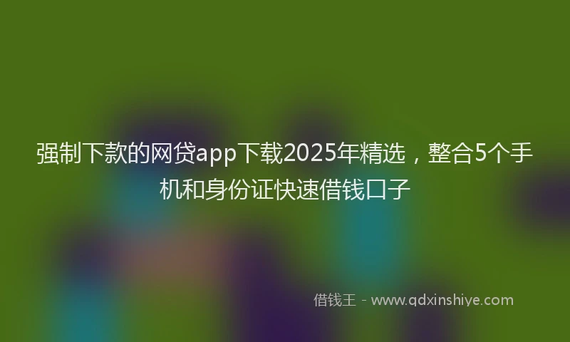 强制下款的网贷app下载2025年精选，整合5个手机和身份证快速借钱口子