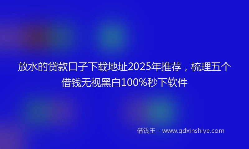 放水的贷款口子下载地址2025年推荐，梳理五个借钱无视黑白100%秒下软件