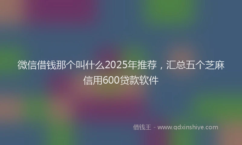 微信借钱那个叫什么2025年推荐，汇总五个芝麻信用600贷款软件