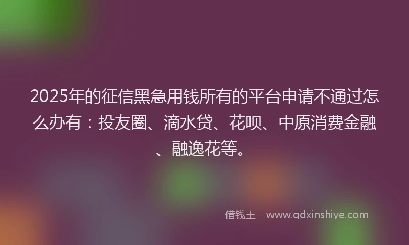 2025年的征信黑急用钱所有的平台申请不通过怎么办有：投友圈、滴水贷、花呗、中原消费金融、融逸花等。