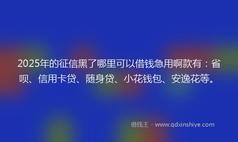 2025年的征信黑了哪里可以借钱急用啊款有：省呗、信用卡贷、随身贷、小花钱包、安逸花等。