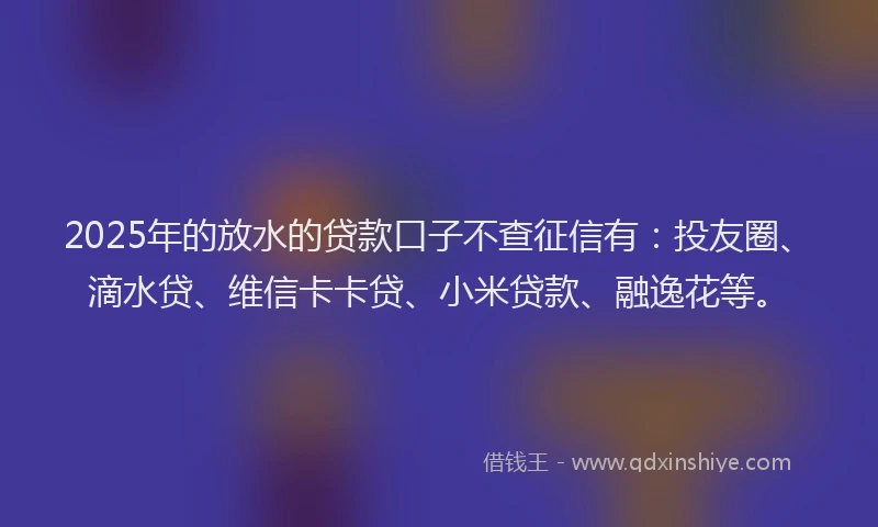 2025年的放水的贷款口子不查征信有：投友圈、滴水贷、维信卡卡贷、小米贷款、融逸花等。