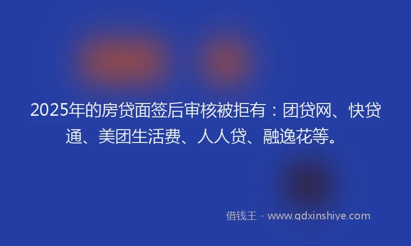 2025年的房贷面签后审核被拒有：团贷网、快贷通、美团生活费、人人贷、融逸花等。