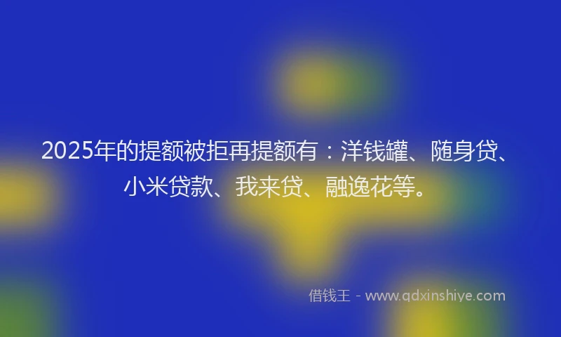 2025年的提额被拒再提额有：洋钱罐、随身贷、小米贷款、我来贷、融逸花等。
