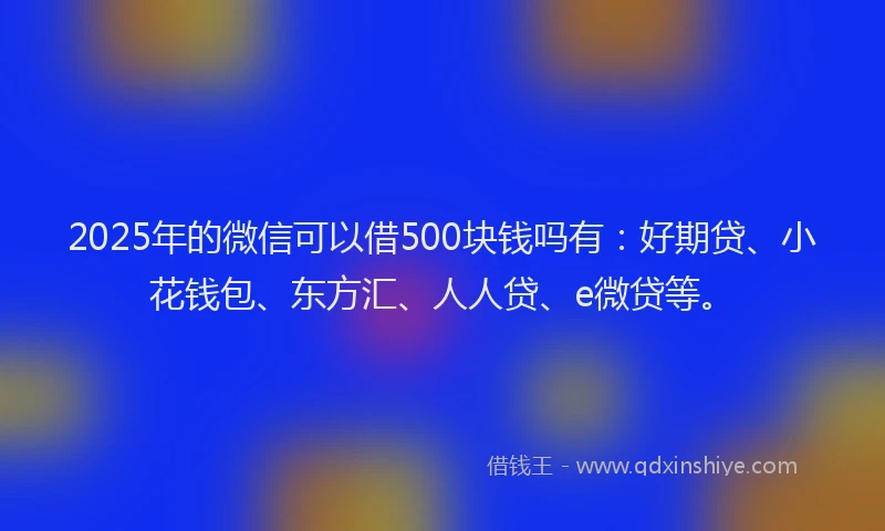 2025年的微信可以借500块钱吗有：好期贷、小花钱包、东方汇、人人贷、e微贷等。