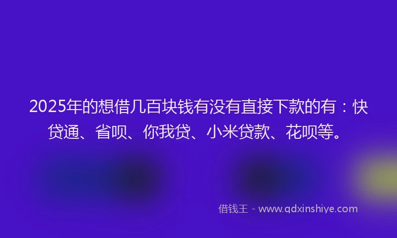 2025年的想借几百块钱有没有直接下款的有：快贷通、省呗、你我贷、小米贷款、花呗等。
