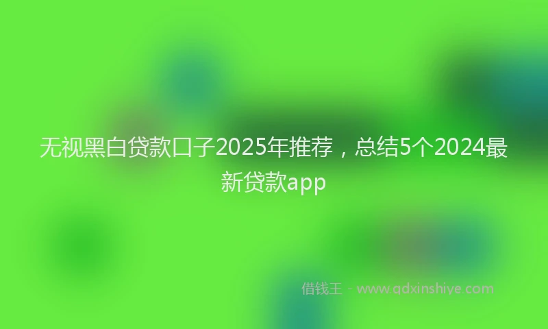 无视黑白贷款口子2025年推荐，总结5个2024最新贷款app
