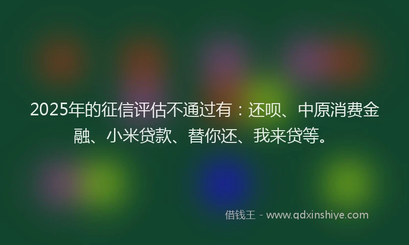 2025年的征信评估不通过有：还呗、中原消费金融、小米贷款、替你还、我来贷等。