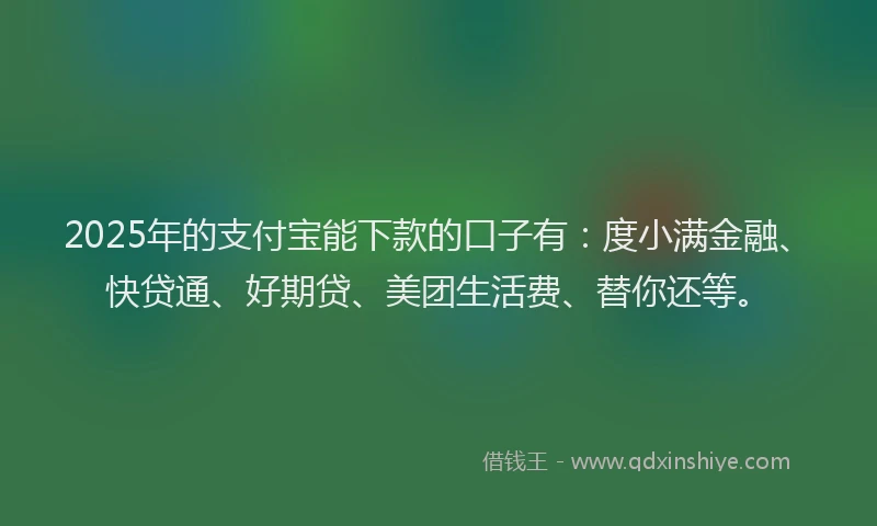 2025年的支付宝能下款的口子有：度小满金融、快贷通、好期贷、美团生活费、替你还等。