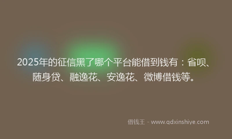 2025年的征信黑了哪个平台能借到钱有：省呗、随身贷、融逸花、安逸花、微博借钱等。