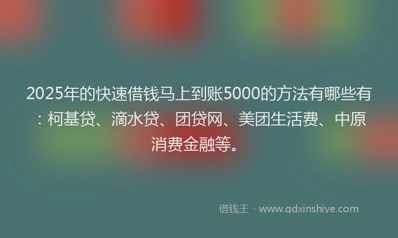 2025年的快速借钱马上到账5000的方法有哪些有：柯基贷、滴水贷、团贷网、美团生活费、中原消费金融等。
