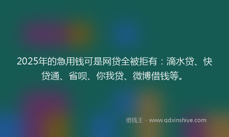 2025年的急用钱可是网贷全被拒有：滴水贷、快贷通、省呗、你我贷、微博借钱等。
