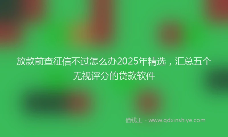 放款前查征信不过怎么办2025年精选，汇总五个无视评分的贷款软件