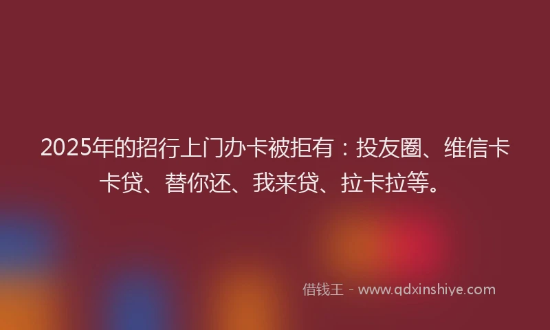 2025年的招行上门办卡被拒有：投友圈、维信卡卡贷、替你还、我来贷、拉卡拉等。