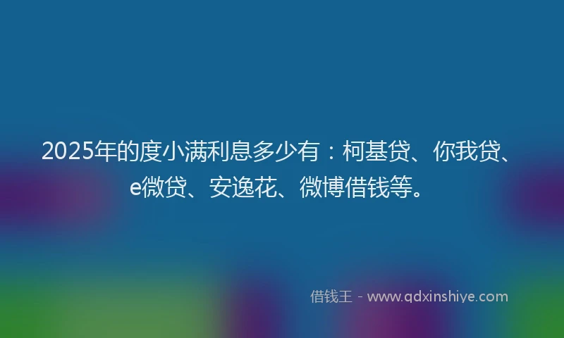 2025年的度小满利息多少有：柯基贷、你我贷、e微贷、安逸花、微博借钱等。