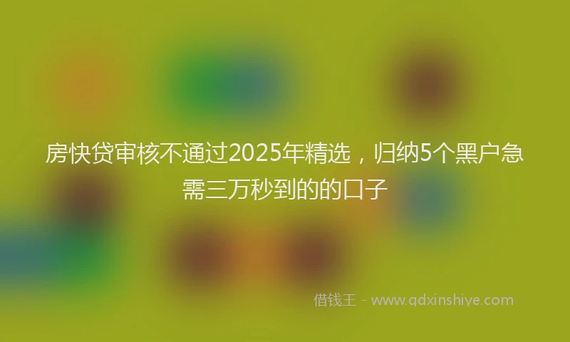 房快贷审核不通过2025年精选，归纳5个黑户急需三万秒到的的口子