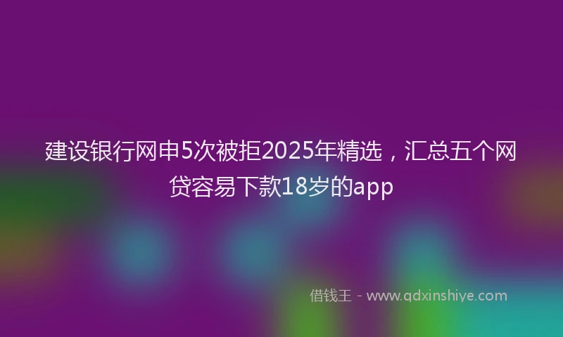 建设银行网申5次被拒2025年精选，汇总五个网贷容易下款18岁的app