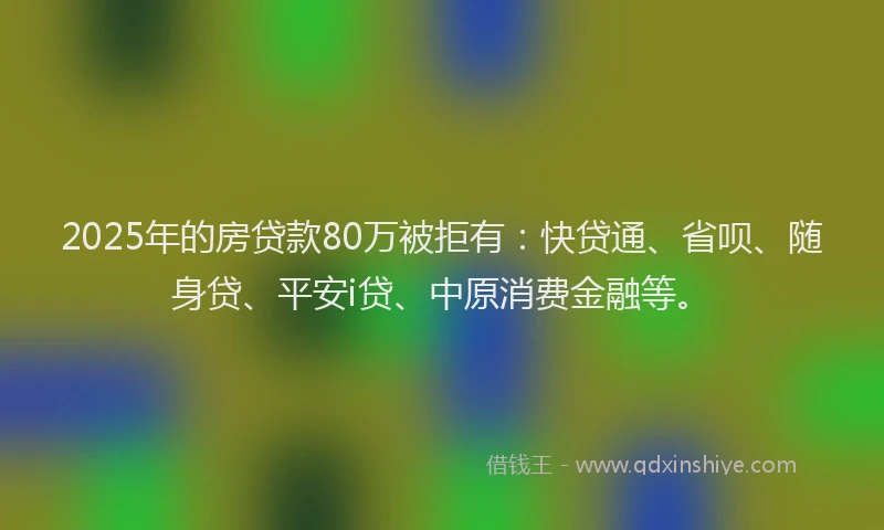 2025年的房贷款80万被拒有：快贷通、省呗、随身贷、平安i贷、中原消费金融等。
