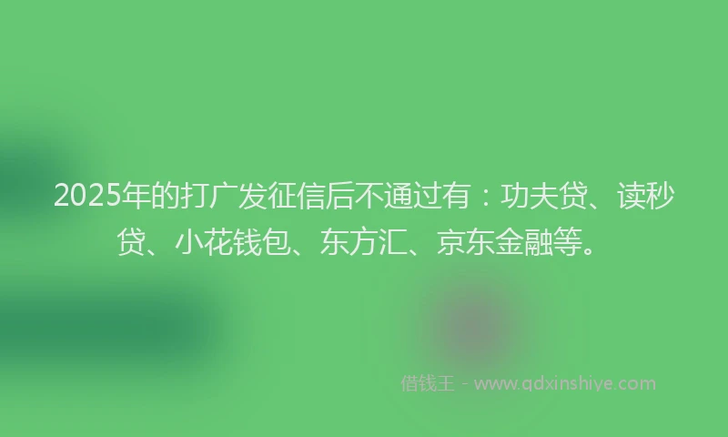 2025年的打广发征信后不通过有：功夫贷、读秒贷、小花钱包、东方汇、京东金融等。