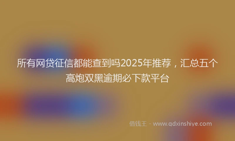 所有网贷征信都能查到吗2025年推荐，汇总五个高炮双黑逾期必下款平台