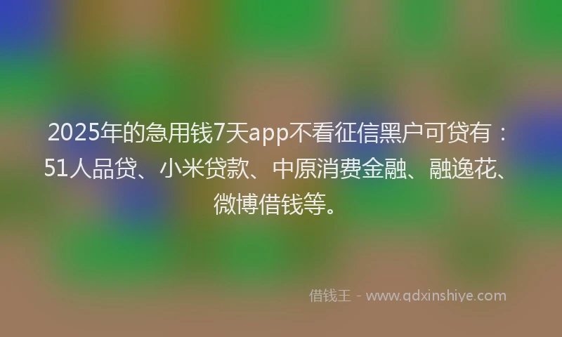 2025年的急用钱7天app不看征信黑户可贷有：51人品贷、小米贷款、中原消费金融、融逸花、微博借钱等。