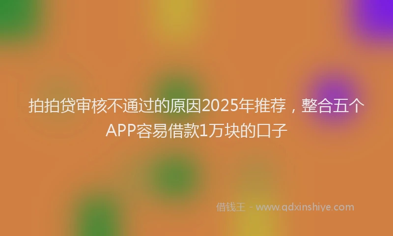 拍拍贷审核不通过的原因2025年推荐，整合五个APP容易借款1万块的口子