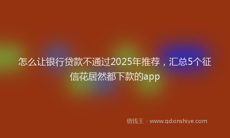 怎么让银行贷款不通过2025年推荐，汇总5个征信花居然都下款的app