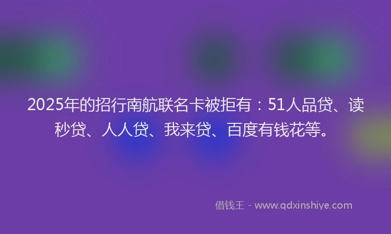 2025年的招行南航联名卡被拒有：51人品贷、读秒贷、人人贷、我来贷、百度有钱花等。