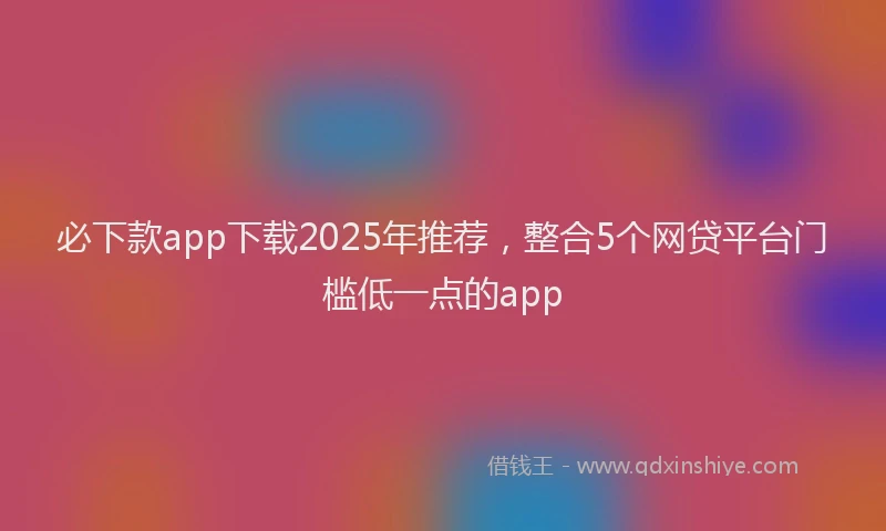 必下款app下载2025年推荐，整合5个网贷平台门槛低一点的app