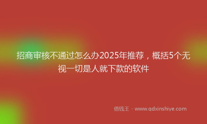 招商审核不通过怎么办2025年推荐，概括5个无视一切是人就下款的软件