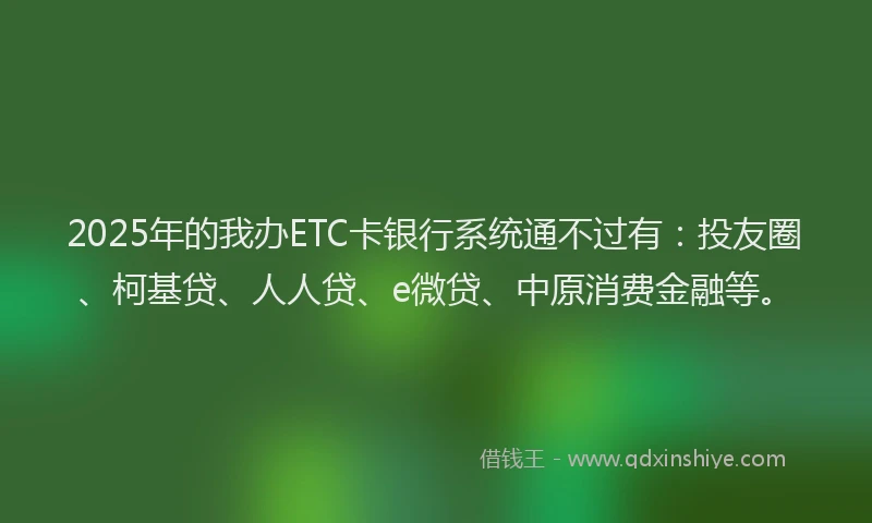 2025年的我办ETC卡银行系统通不过有：投友圈、柯基贷、人人贷、e微贷、中原消费金融等。