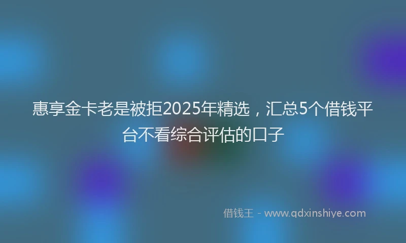惠享金卡老是被拒2025年精选，汇总5个借钱平台不看综合评估的口子