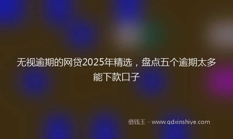 无视逾期的网贷2025年精选，盘点五个逾期太多能下款口子