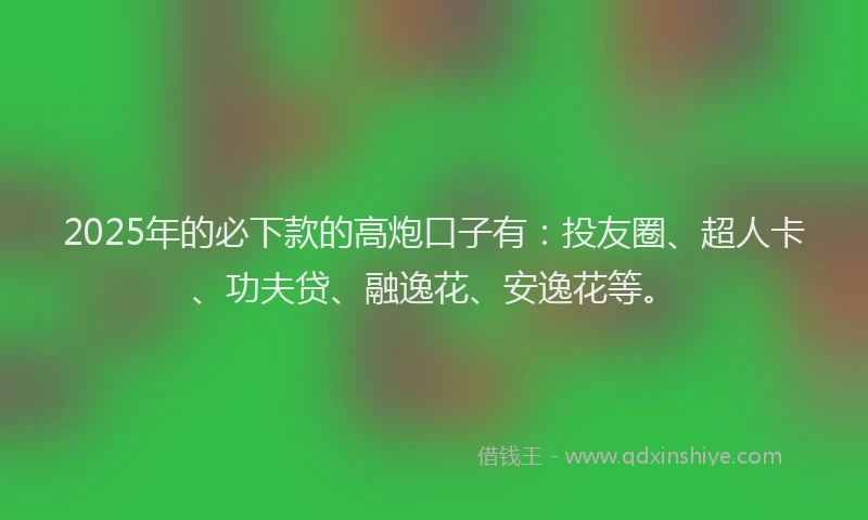 2025年的必下款的高炮口子有：投友圈、超人卡、功夫贷、融逸花、安逸花等。