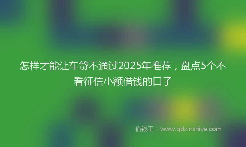 怎样才能让车贷不通过2025年推荐，盘点5个不看征信小额借钱的口子