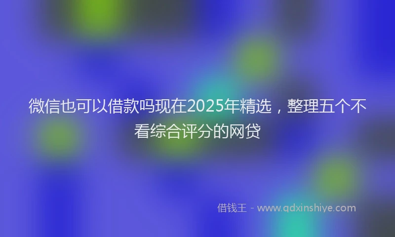 微信也可以借款吗现在2025年精选，整理五个不看综合评分的网贷