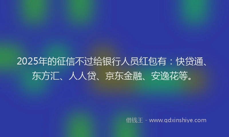 2025年的征信不过给银行人员红包有：快贷通、东方汇、人人贷、京东金融、安逸花等。
