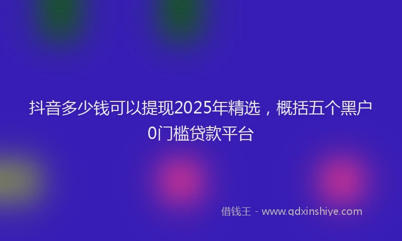 抖音多少钱可以提现2025年精选，概括五个黑户0门槛贷款平台