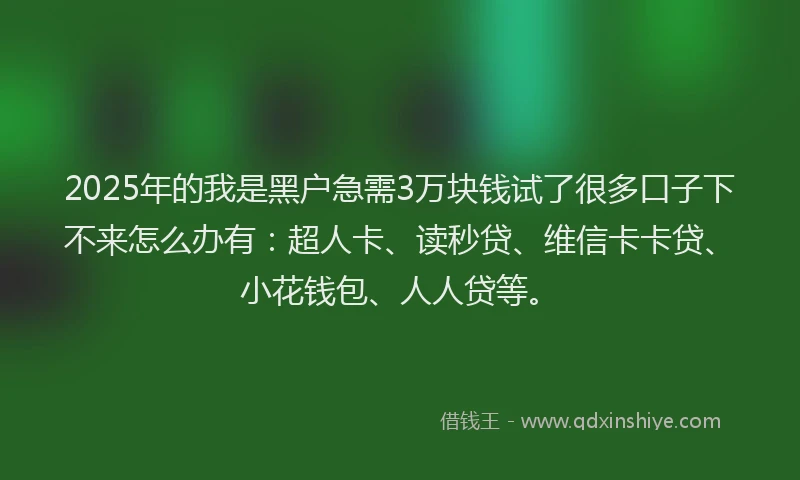 2025年的我是黑户急需3万块钱试了很多口子下不来怎么办有：超人卡、读秒贷、维信卡卡贷、小花钱包、人人贷等。