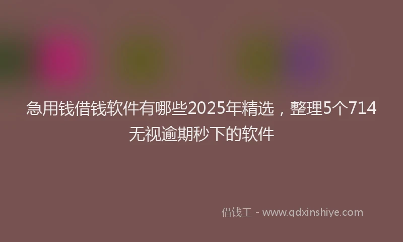 急用钱借钱软件有哪些2025年精选，整理5个714无视逾期秒下的软件