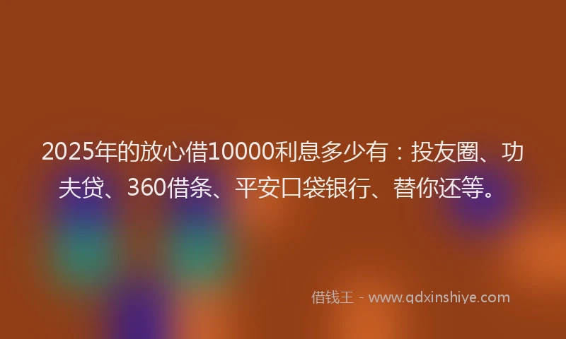 2025年的放心借10000利息多少有：投友圈、功夫贷、360借条、平安口袋银行、替你还等。